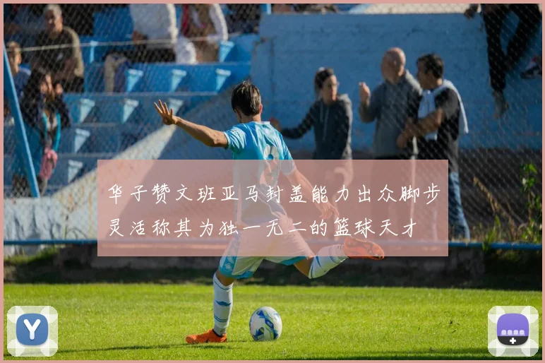 华子赞文班亚马封盖能力出众脚步灵活称其为独一无二的篮球天才