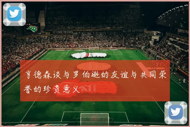 亨德森谈与罗伯逊的友谊与共同荣誉的珍贵意义