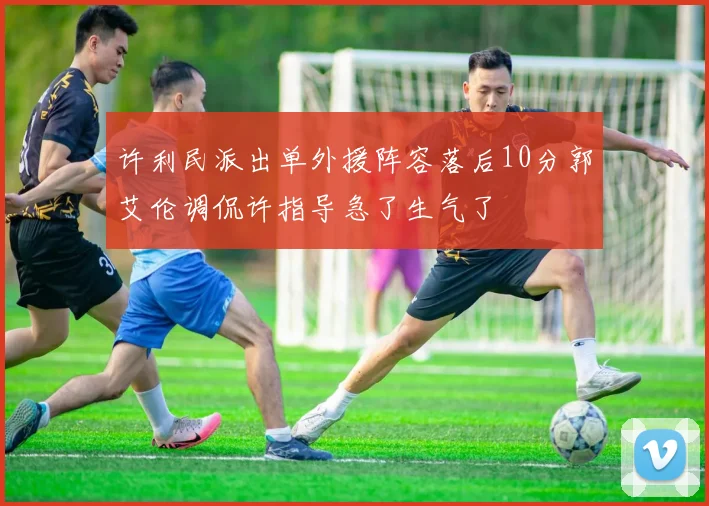 许利民派出单外援阵容落后10分郭艾伦调侃许指导急了生气了