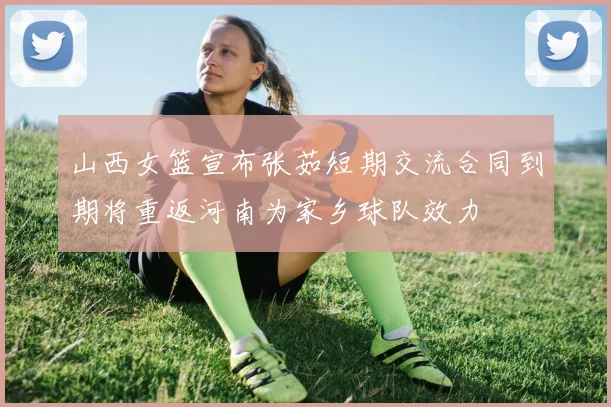 山西女篮宣布张茹短期交流合同到期将重返河南为家乡球队效力