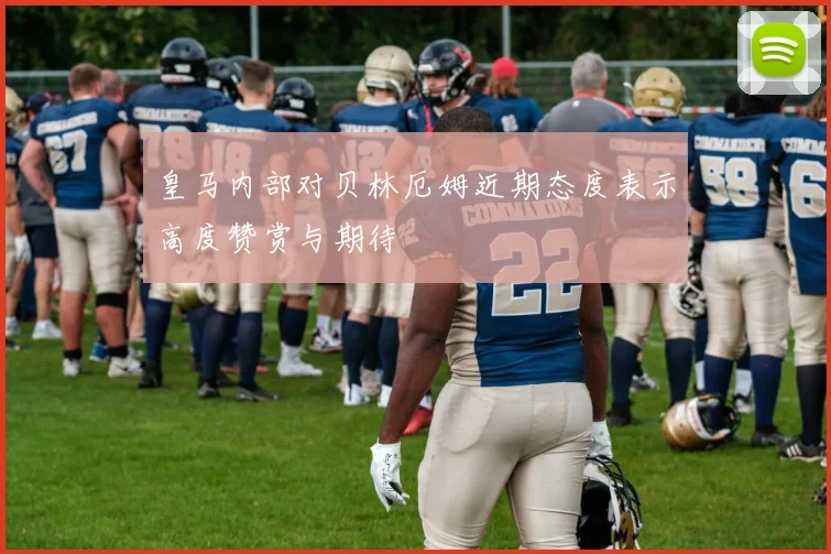 皇马内部对贝林厄姆近期态度表示高度赞赏与期待