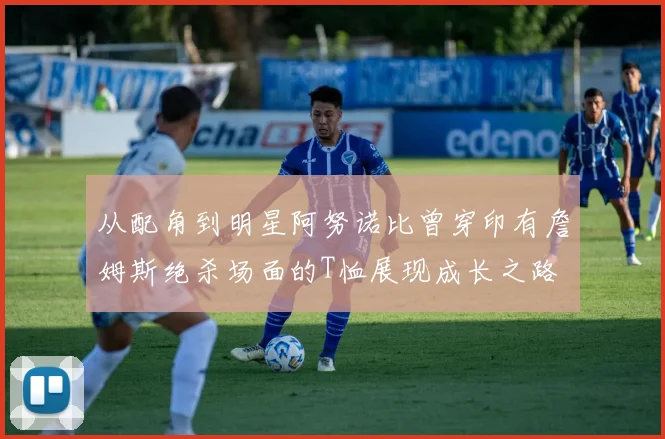 从配角到明星阿努诺比曾穿印有詹姆斯绝杀场面的T恤展现成长之路