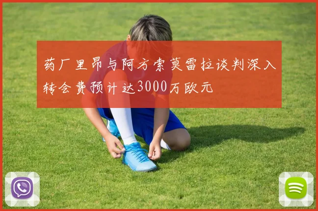 药厂里昂与阿方索莫雷拉谈判深入转会费预计达3000万欧元