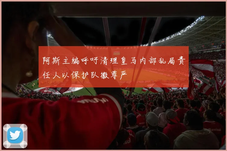 阿斯主编呼吁清理皇马内部乱局责任人以保护队徽尊严