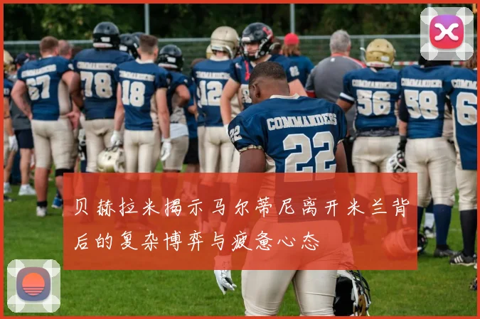 贝赫拉米揭示马尔蒂尼离开米兰背后的复杂博弈与疲惫心态