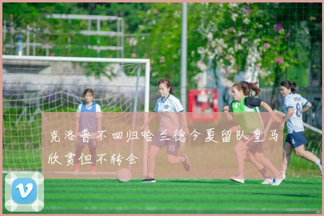 克洛普不回归哈兰德今夏留队皇马欣赏但不转会