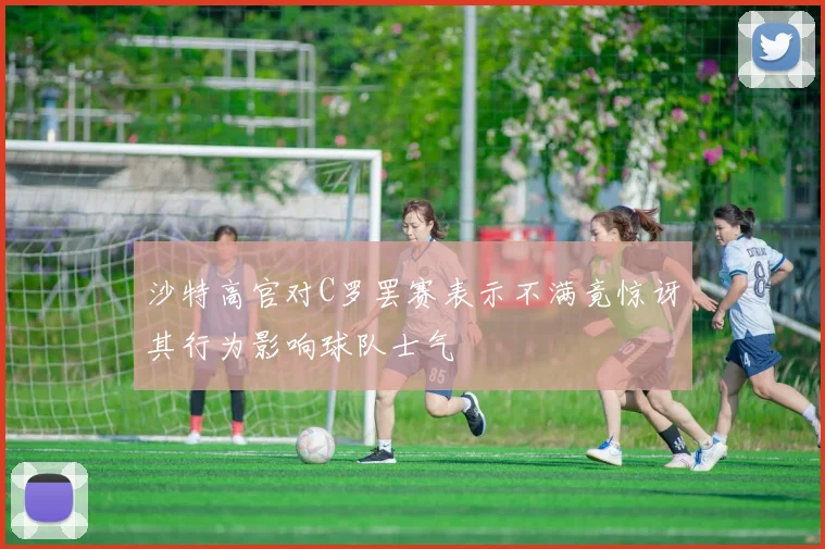 沙特高官对C罗罢赛表示不满竟惊讶其行为影响球队士气