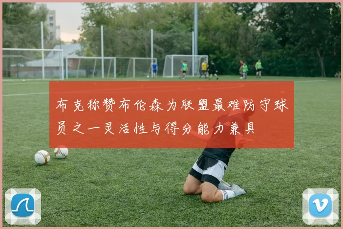 布克称赞布伦森为联盟最难防守球员之一灵活性与得分能力兼具