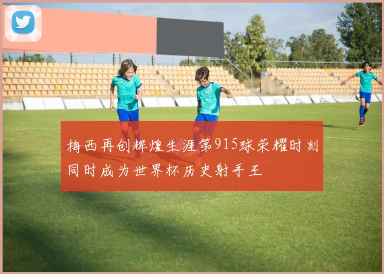 梅西再创辉煌生涯第915球荣耀时刻同时成为世界杯历史射手王