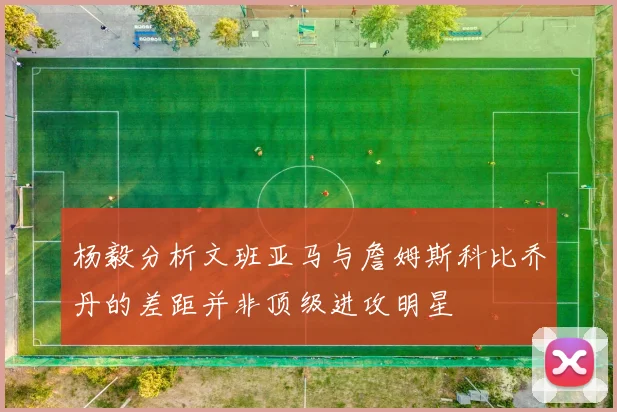 杨毅分析文班亚马与詹姆斯科比乔丹的差距并非顶级进攻明星