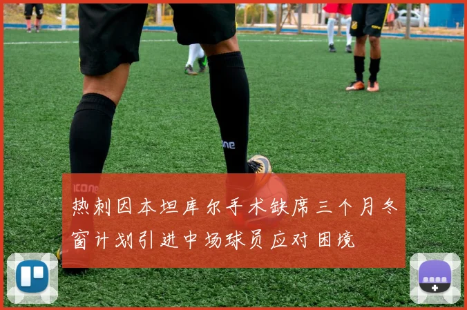 热刺因本坦库尔手术缺席三个月冬窗计划引进中场球员应对困境