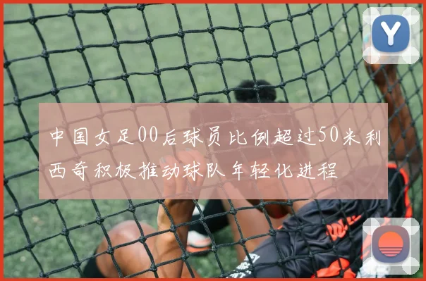 中国女足00后球员比例超过50米利西奇积极推动球队年轻化进程