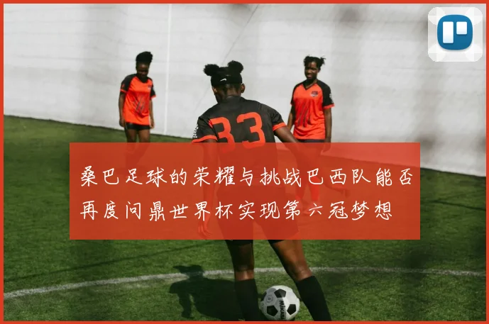 桑巴足球的荣耀与挑战巴西队能否再度问鼎世界杯实现第六冠梦想