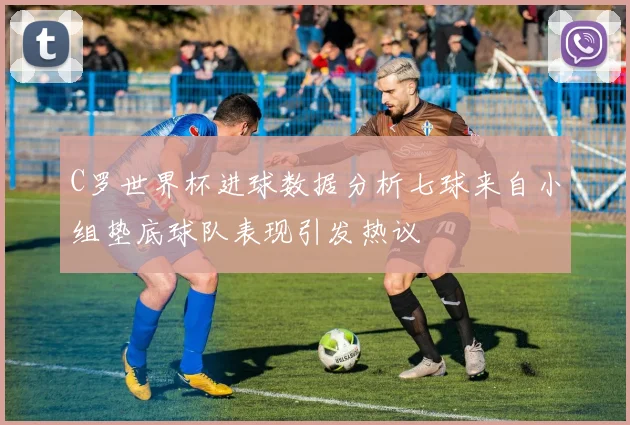 C罗世界杯进球数据分析七球来自小组垫底球队表现引发热议