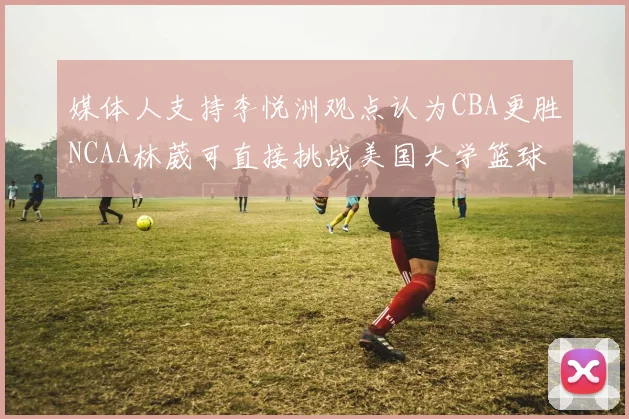 媒体人支持李悦洲观点认为CBA更胜NCAA林葳可直接挑战美国大学篮球