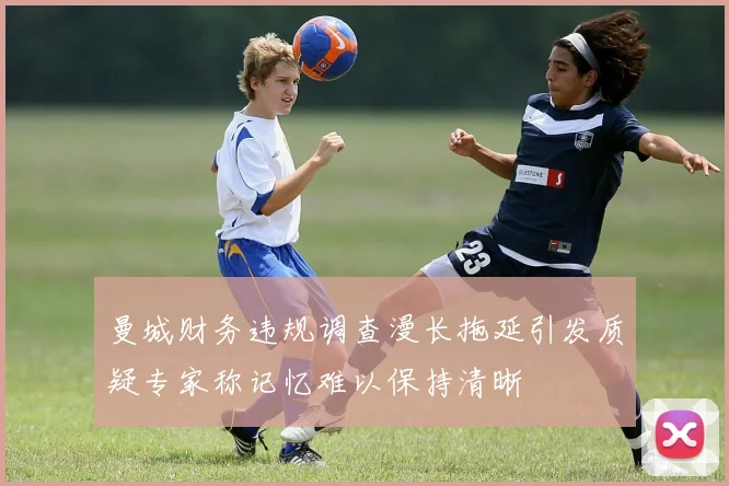 曼城财务违规调查漫长拖延引发质疑专家称记忆难以保持清晰