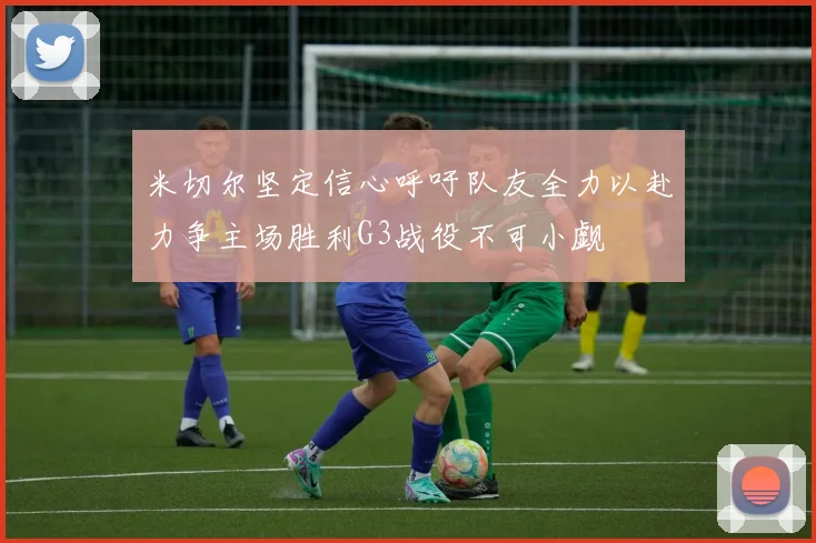 米切尔坚定信心呼吁队友全力以赴力争主场胜利G3战役不可小觑