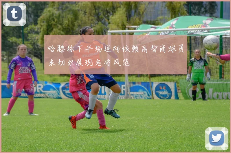 哈滕称下半场逆转依赖高智商球员米切尔展现老将风范