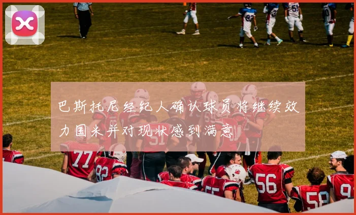 巴斯托尼经纪人确认球员将继续效力国米并对现状感到满意
