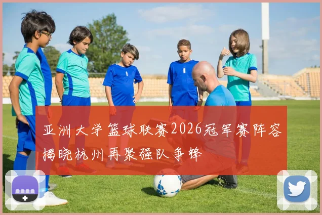 亚洲大学篮球联赛2026冠军赛阵容揭晓杭州再聚强队争锋