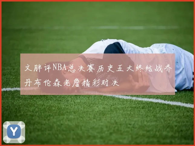 文胖评NBA总决赛历史五大终结战乔丹布伦森老詹精彩对决