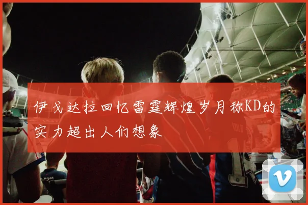 伊戈达拉回忆雷霆辉煌岁月称KD的实力超出人们想象