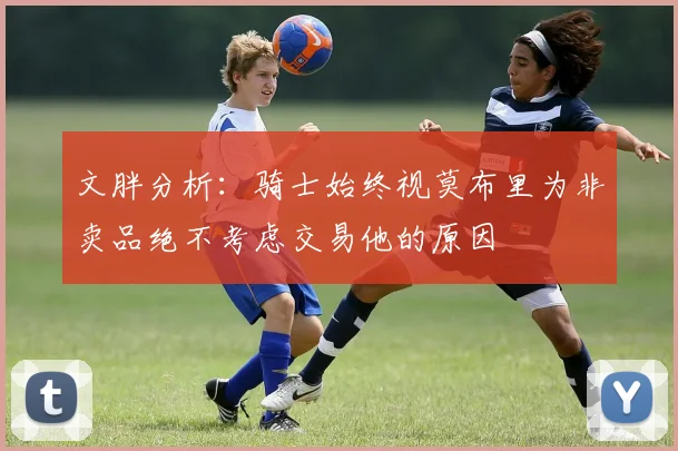 文胖分析：骑士始终视莫布里为非卖品绝不考虑交易他的原因