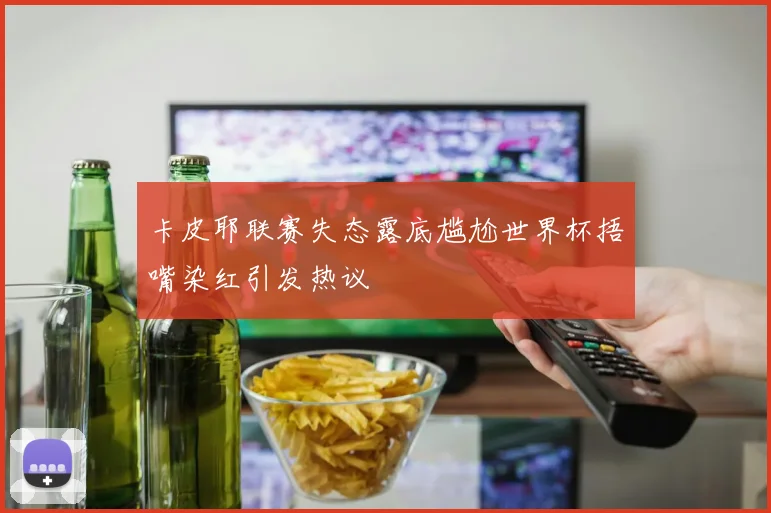 卡皮耶联赛失态露底尴尬世界杯捂嘴染红引发热议