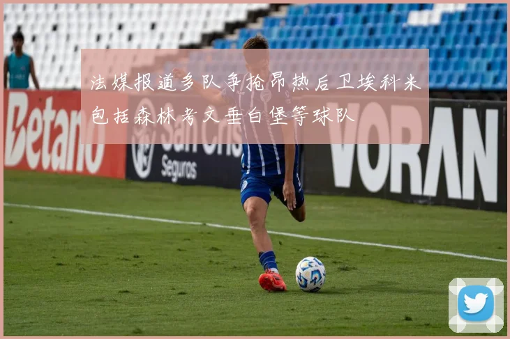 法媒报道多队争抢昂热后卫埃科米包括森林考文垂白堡等球队