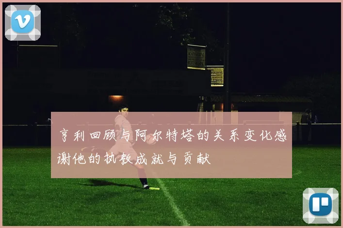 亨利回顾与阿尔特塔的关系变化感谢他的执教成就与贡献