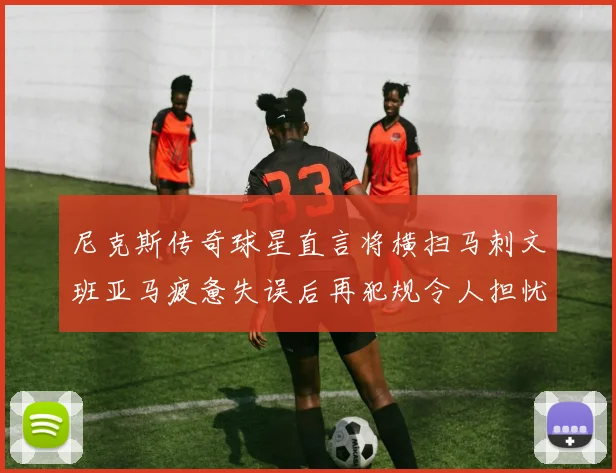 尼克斯传奇球星直言将横扫马刺文班亚马疲惫失误后再犯规令人担忧